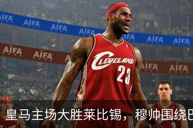 皇马主场大胜莱比锡，穆帅围绕巴萨进行人员调整